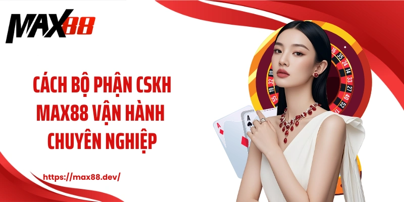 Cách bộ phận CSKH MAX88 vận hành chuyên nghiệp